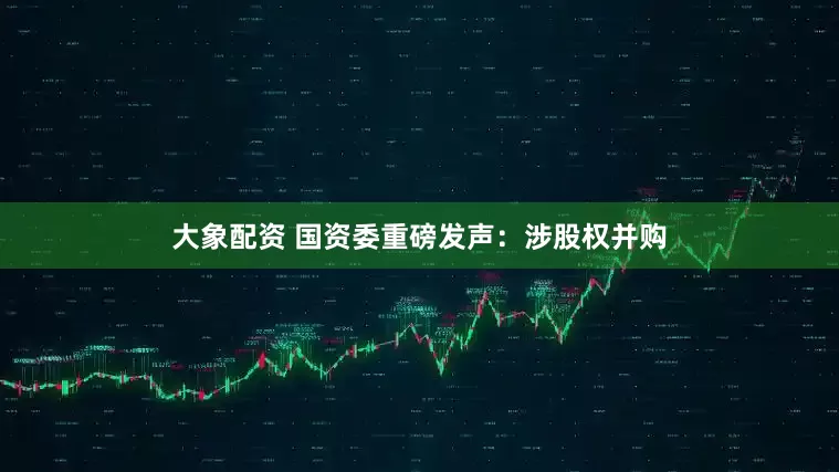 大象配资 国资委重磅发声：涉股权并购