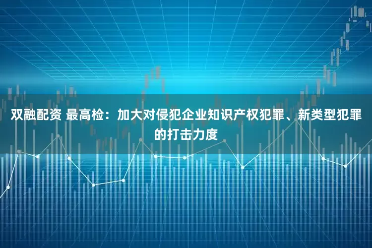双融配资 最高检：加大对侵犯企业知识产权犯罪、新类型犯罪的打击力度