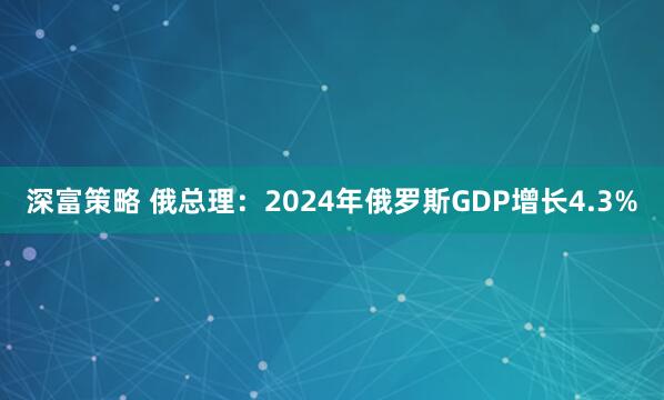 深富策略 俄总理：2024年俄罗斯GDP增长4.3%