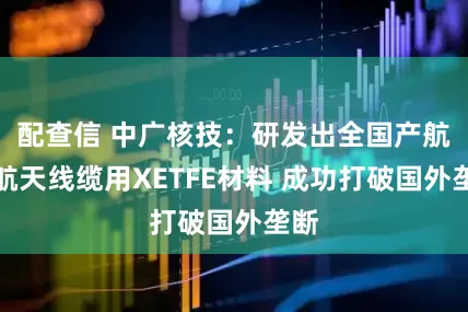 配查信 中广核技：研发出全国产航空航天线缆用XETFE材料 成功打破国外垄断