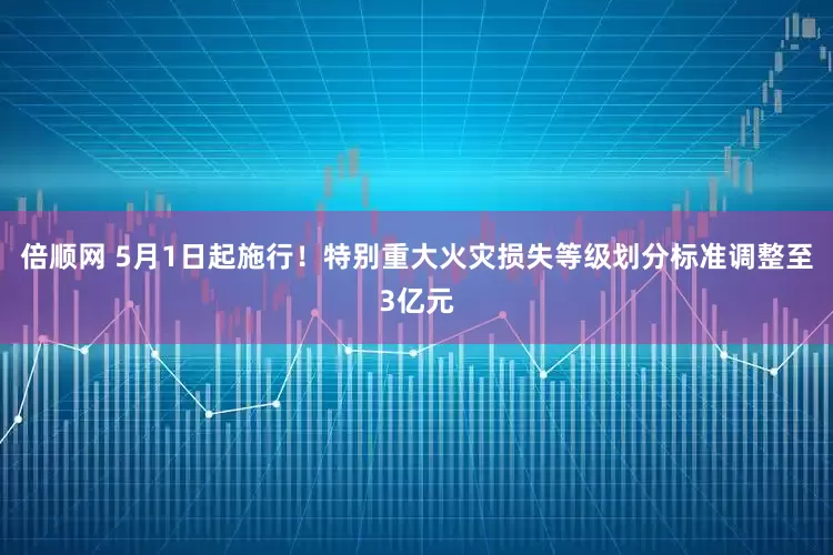 倍顺网 5月1日起施行！特别重大火灾损失等级划分标准调整至3亿元