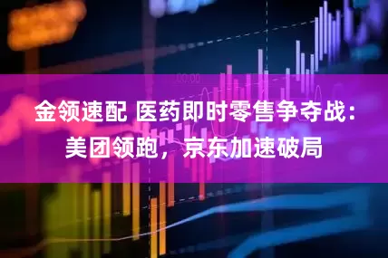 金领速配 医药即时零售争夺战：美团领跑，京东加速破局