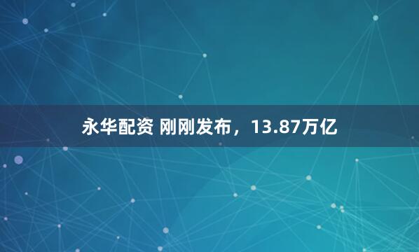 永华配资 刚刚发布，13.87万亿