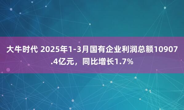 大牛时代 2025年1-3月国有企业利润总额10907.4亿元，同比增长1.7%