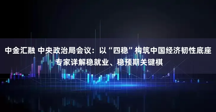 中金汇融 中央政治局会议：以“四稳”构筑中国经济韧性底座 专家详解稳就业、稳预期关键棋