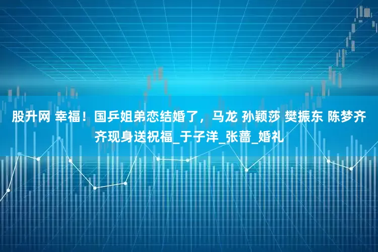 股升网 幸福！国乒姐弟恋结婚了，马龙 孙颖莎 樊振东 陈梦齐齐现身送祝福_于子洋_张蔷_婚礼