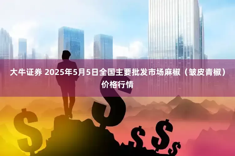 大牛证券 2025年5月5日全国主要批发市场麻椒（皱皮青椒）价格行情