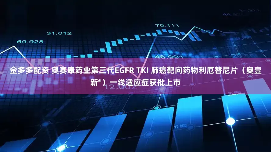 金多多配资 奥赛康药业第三代EGFR TKI 肺癌靶向药物利厄替尼片（奥壹新®）一线适应症获批上市