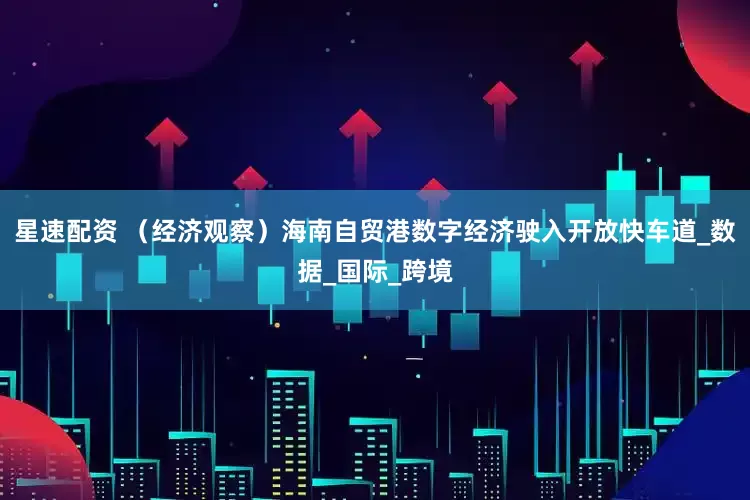 星速配资 （经济观察）海南自贸港数字经济驶入开放快车道_数据_国际_跨境