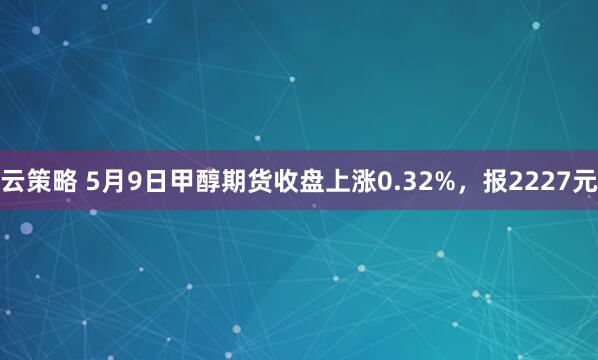 云策略 5月9日甲醇期货收盘上涨0.32%，报2227元