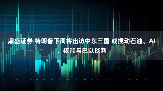 鼎盛证券 特朗普下周将出访中东三国 或搅动石油、AI、核能与巴以谈判
