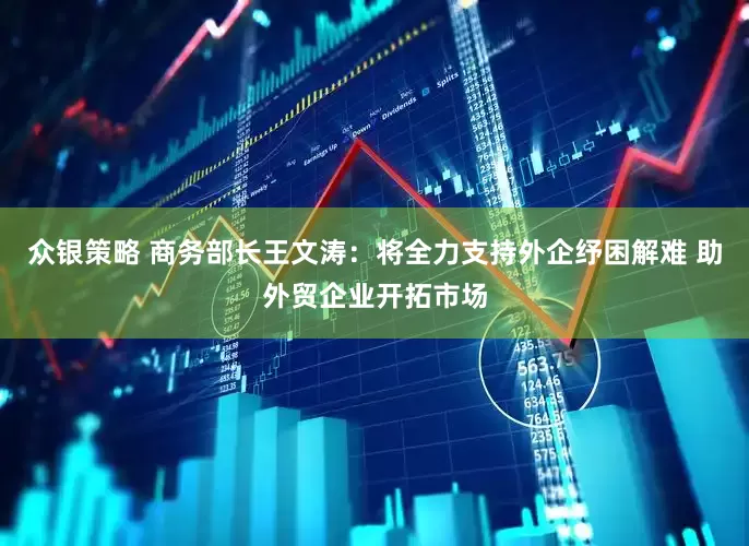众银策略 商务部长王文涛：将全力支持外企纾困解难 助外贸企业开拓市场