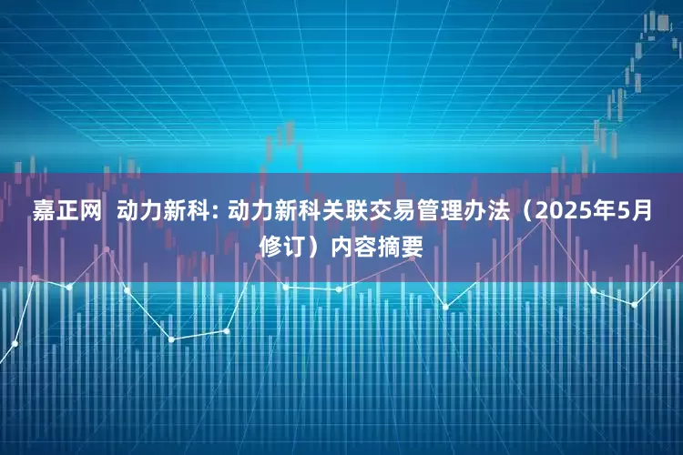 嘉正网  动力新科: 动力新科关联交易管理办法（2025年5月修订）内容摘要