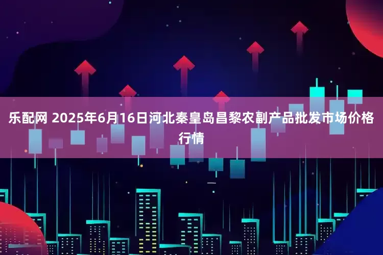 乐配网 2025年6月16日河北秦皇岛昌黎农副产品批发市场价格行情