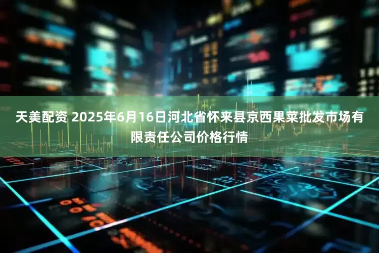 天美配资 2025年6月16日河北省怀来县京西果菜批发市场有限责任公司价格行情