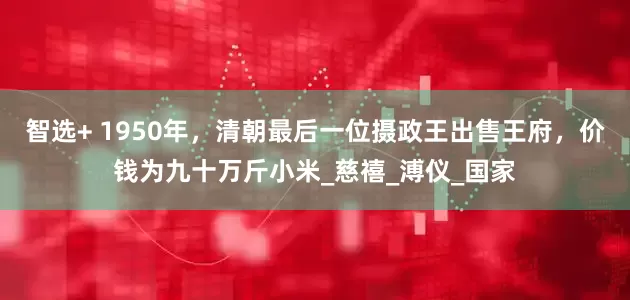 智选+ 1950年，清朝最后一位摄政王出售王府，价钱为九十万斤小米_慈禧_溥仪_国家
