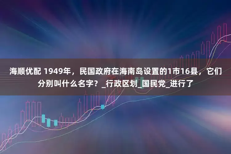 海顺优配 1949年，民国政府在海南岛设置的1市16县，它们分别叫什么名字？_行政区划_国民党_进行了