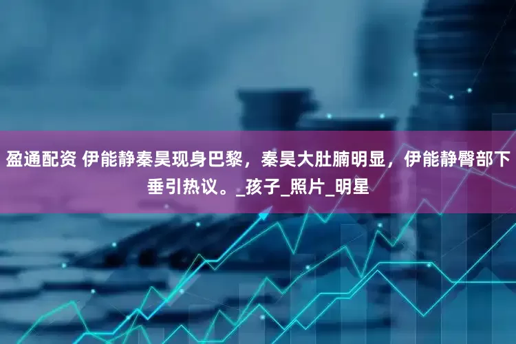 盈通配资 伊能静秦昊现身巴黎，秦昊大肚腩明显，伊能静臀部下垂引热议。_孩子_照片_明星