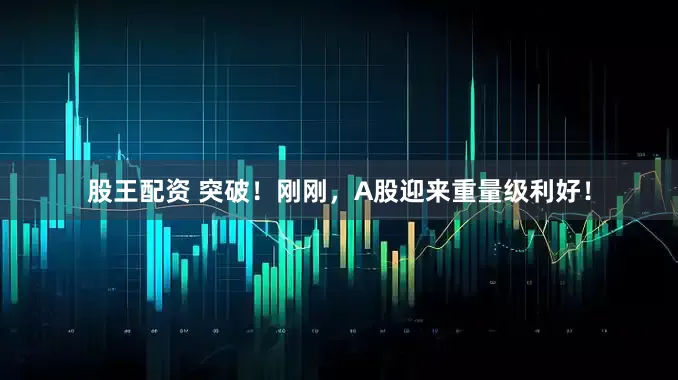 股王配资 突破！刚刚，A股迎来重量级利好！