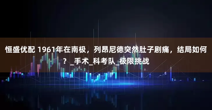恒盛优配 1961年在南极，列昂尼德突然肚子剧痛，结局如何？_手术_科考队_极限挑战