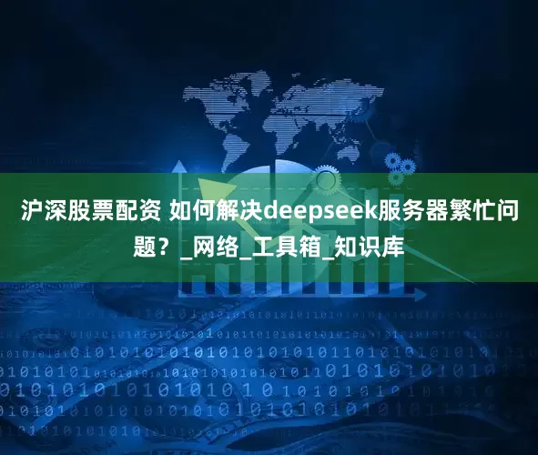 沪深股票配资 如何解决deepseek服务器繁忙问题？_网络_工具箱_知识库
