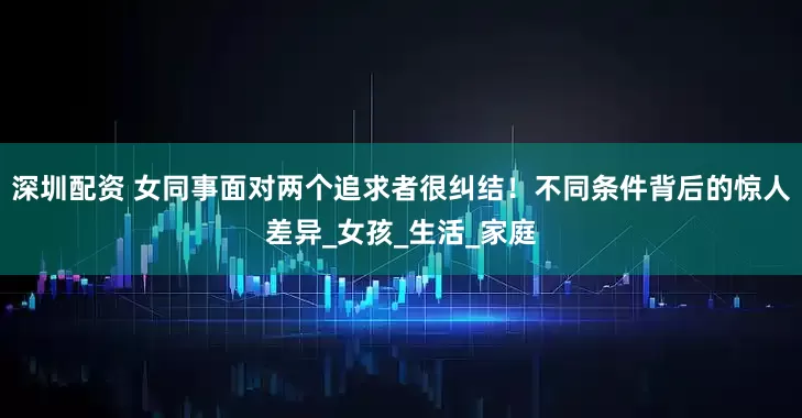 深圳配资 女同事面对两个追求者很纠结！不同条件背后的惊人差异_女孩_生活_家庭