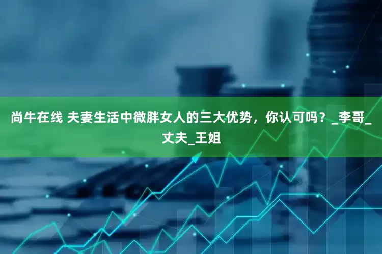 尚牛在线 夫妻生活中微胖女人的三大优势，你认可吗？_李哥_丈夫_王姐