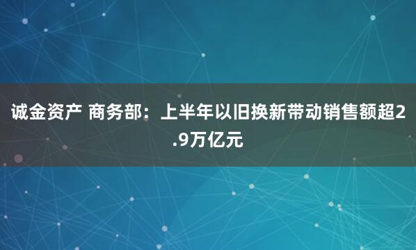 诚金资产 商务部：上半年以旧换新带动销售额超2.9万亿元