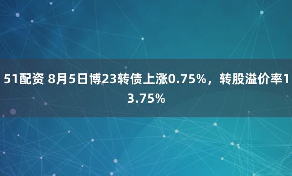 51配资 8月5日博23转债上涨0.75%，转股溢价率13.75%