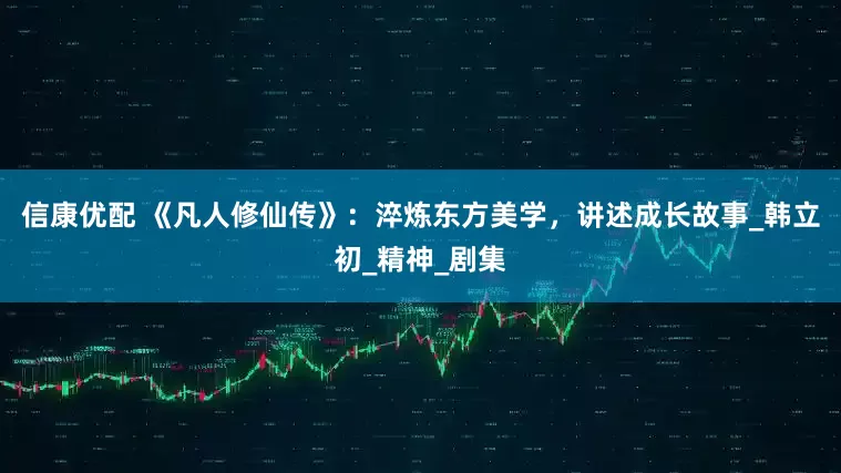 信康优配 《凡人修仙传》：淬炼东方美学，讲述成长故事_韩立初_精神_剧集