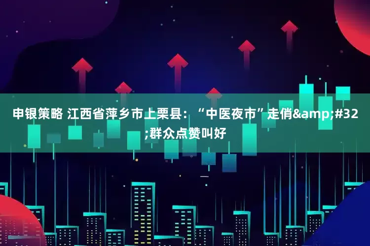 申银策略 江西省萍乡市上栗县：“中医夜市”走俏&#32;群众点赞叫好