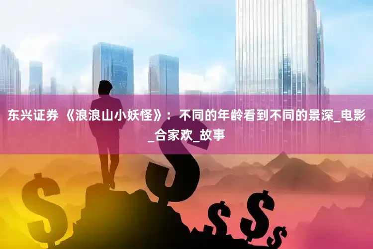 东兴证券 《浪浪山小妖怪》：不同的年龄看到不同的景深_电影_合家欢_故事