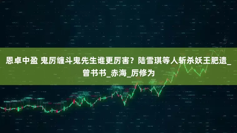 恩卓中盈 鬼厉缠斗鬼先生谁更厉害？陆雪琪等人斩杀妖王肥遗_曾书书_赤海_厉修为