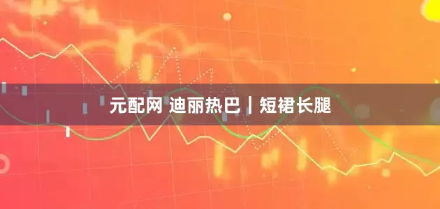 元配网 迪丽热巴｜短裙长腿