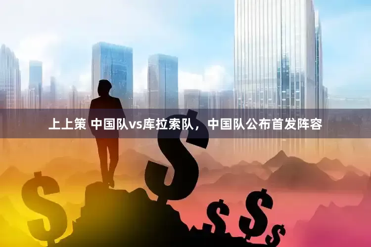 上上策 中国队vs库拉索队，中国队公布首发阵容